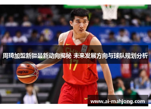 周琦加盟新疆最新动向揭秘 未来发展方向与球队规划分析