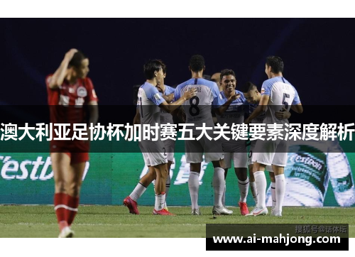 澳大利亚足协杯加时赛五大关键要素深度解析