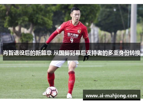 肖智退役后的新篇章 从国脚到幕后支持者的多重身份转换