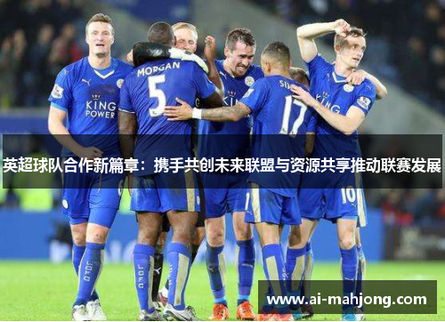英超球队合作新篇章:携手共创未来联盟与资源共享推动联赛发展 英超球队合作新篇章:携手共创未来联盟与资源共享推动联赛发展