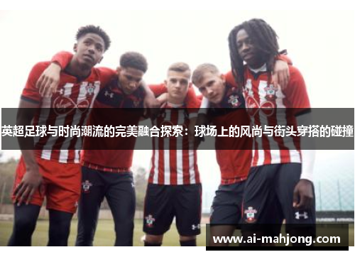 英超足球与时尚潮流的完美融合探索:球场上的风尚与街头穿搭的碰撞 英超足球与时尚潮流的完美融合探索:球场上的风尚与街头穿搭的碰撞
