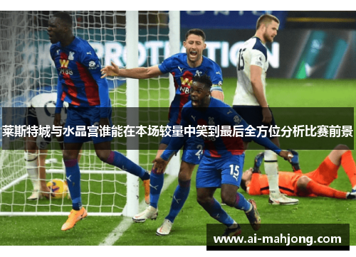 莱斯特城与水晶宫谁能在本场较量中笑到最后全方位分析比赛前景