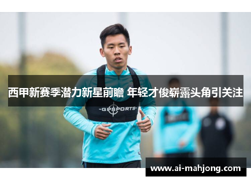 西甲新赛季潜力新星前瞻 年轻才俊崭露头角引关注 西甲新赛季潜力新星前瞻 年轻才俊崭露头角引关注