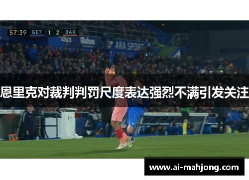 恩里克对裁判判罚尺度表达强烈不满引发关注