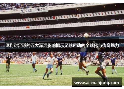 贝利对足球的五大深远影响揭示足球运动的全球化与传奇魅力