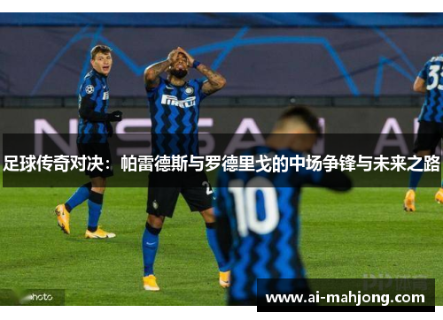 足球传奇对决:帕雷德斯与罗德里戈的中场争锋与未来之路 足球传奇对决:帕雷德斯与罗德里戈的中场争锋与未来之路