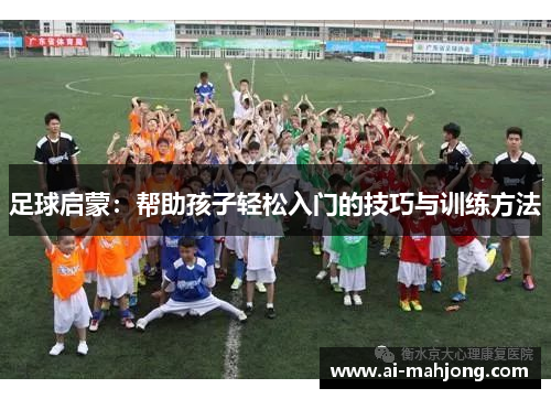 足球启蒙:帮助孩子轻松入门的技巧与训练方法 足球启蒙:帮助孩子轻松入门的技巧与训练方法