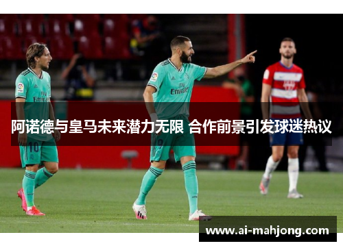 阿诺德与皇马未来潜力无限 合作前景引发球迷热议 阿诺德与皇马未来潜力无限 合作前景引发球迷热议